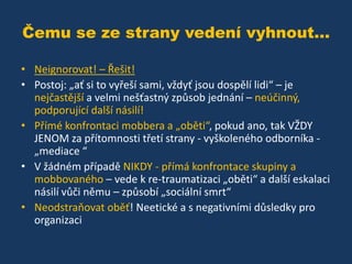Čemu se ze strany vedení vyhnout...
• Neignorovat! – Řešit!
• Postoj: „ať si to vyřeší sami, vždyť jsou dospělí lidi“ – je
nejčastější a velmi nešťastný způsob jednání – neúčinný,
podporující další násilí!
• Přímé konfrontaci mobbera a „oběti“, pokud ano, tak VŽDY
JENOM za přítomnosti třetí strany - vyškoleného odborníka „mediace “
• V žádném případě NIKDY - přímá konfrontace skupiny a
mobbovaného – vede k re-traumatizaci „oběti“ a další eskalaci
násilí vůči němu – způsobí „sociální smrt“
• Neodstraňovat oběť! Neetické a s negativními důsledky pro
organizaci

 