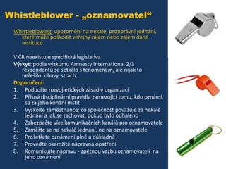 Whistleblower - „oznamovatel“
Whistleblowing: upozornění na nekalé, protiprávní jednání,
které může poškodit veřejný zájem nebo zájem dané
instituce
V ČR neexistuje specifická legislativa
Výskyt: podle výzkumu Amnesty International 2/3
respondentů se setkalo s fenoménem, ale nijak to
neřešilo: obavy, strach
Doporučení:
1. Podpořte rozvoj etických zásad v organizaci
2. Přísná disciplinární pravidla zamezující tomu, kdo oznámí,
se za jeho konání mstít
3. Vyškolte zaměstnance: co společnost považuje za nekalé
jednání a jak se zachovat, pokud bylo odhaleno
4. Zabezpečte více komunikačních kanálů pro oznamovatele
5. Zaměřte se na nekalé jednání, ne na oznamovatele
6. Prošetřete oznámení plně a důkladně
7. Proveďte okamžitě nápravná opatření
8. Komunikujte nápravu - zpětnou vazbu oznamovateli na
jeho oznámení

 