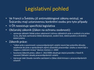 Legislativní pohled
• Ve Francii a Švédsku již antimobbingové zákony existují, ve
Švýcarsku mají ustanovenou konkrétní osobu pro tyto případy
• V ČR neexistuje specifická legislativa
• Občanský zákoník (Zákon na ochranu osobnosti):
– upravuje základní lidské právo zakotvené Listinou základních práv a svobod a to právo
na to, aby byla zachována lidská důstojnost, osobní čest, dobrá pověst a chráněno
dobré jméno

• Zákoník práce:
– "výkon práv a povinnosti z pracovněprávných vztahů nesmí bez právního důvodu
zasahovat do práv a oprávněných zájmů účastníků pracovněpr. vztahu a nesmí být v
rozporu s dobrými mravy“ (bonos mores) z r. 2004
– Současný Zákoník práce, zákon č. 262/2006 obsahuje stejná pravidla v hlavě lll.
nazvané Základní zásady pracovněprávních vztahů
– Upravuje také Zásada rovného zacházení a Zákaz diskriminace v pracovněprávních
vztazích

 