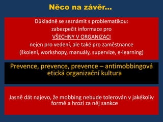 Něco na závěr...
Důkladně se seznámit s problematikou:
zabezpečit informace pro
VŠECHNY V ORGANIZACI
nejen pro vedení, ale také pro zaměstnance
(školení, workshopy, manuály, supervize, e-learning)

Prevence, prevence, prevence – antimobbingová
etická organizační kultura
Jasně dát najevo, že mobbing nebude tolerován v jakékoliv
formě a hrozí za něj sankce

 