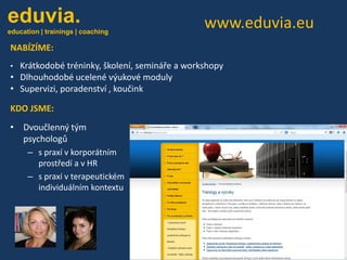 eduvia.

eduvia.

education | trainings | coaching

education | trainings | coaching

www.eduvia.eu

NABÍZÍME:
Krátkodobé tréninky, školení, semináře a workshopy
• Dlhouhodobé ucelené výukové moduly
• Supervizi, poradenství , koučink
•

KDO JSME:
• Dvoučlenný tým
psychologů
– s praxí v korporátním
prostředí a v HR
– s praxí v terapeutickém
individuálním kontextu

 