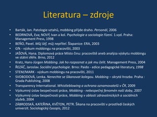 Literatura – zdroje
•
•
•
•
•
•
•
•
•
•
•
•
•

Barták, Jan. Patologie vztahů, mobbing přijde draho. Personál, 2006
BEDRNOVÁ, Eva; NOVÝ, Ivan a kol. Psychologie a sociologie řízení. 1.vyd. Praha:
Management Press, 1998
BEŇO, Pavel. Můj šéf, můj nepřítel. Šlapanice: ERA, 2003
Gfk - výzkum mobbingu na pracovišti, 2003
JAŠOVÁ, Hana. Diplomová práce Místo činu: pracoviště aneb analýza výskytu mobbingu
ve státní sféře. Brno, 2012
Kratz, Hans-Jürgen Mobbing. Jak ho rozpoznat a jak mu čelit. Management Press, 2004
ŘEZÁČ, Jaroslav. Sociální psychologie. Brno: Paido - edice pedagogické literatury, 1998
STEM/MARK - výzkum mobbingu na pracovišti, 2011
SVOBODOVÁ, Lenka. Nenechte se šikanovat kolegou. Mobbing – skrytá hrozba. Praha :
Grada Publishing, 2008
Transparency International. Whistleblowing a ochrana oznamovatelů v ČR, 2009
Výzkumný ústav bezpečnosti práce, Mobbing - nebezpečný fenomén naší doby, 2007
Výzkumný ústav bezpečnosti práce, Mobbing v oblasti zdravotnických a sociálních
služeb, 2004
ZÁBRODSKÁ, KATEŘINA, KVĚTON, PETR. Šikana na pracovišti v prostředí českých
univerzit. Sociologický časopis, 2012

 