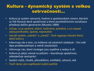 Kultura - dynamický systém s velkou
setrvačností...
• Kultura je systém významů, hodnot a společenských norem, kterými
se řídí členové dané společnosti a které prostřednictvím socializace
předávají dalším generacím (Murphy 1989)
• Určuje, co je správné, dobré, hodnotné, pravdivé, a co naopak
odsouzeníhodné, špatné, nepravdivé
• Vytváří systém „odměn“ a „trestů“, čímž reguluje chování členů
dané kultury
• Informuje nás o tom, co můžeme od ostatních očekávat – činí svět
lépe predikovatelným a méně chaotickým
• Informuje nás, které strategie jsou úspěšné a vedou k cíli
• Kultura je jakýsi návod na jednání – koordinuje společnost,
zabezpečuje spolupráci
• Systém mýtů, rituálů, přesvědčení, artefaktů, výtvorů, atd.
• Tvoří rámec pro naplňování našich potřeb

 