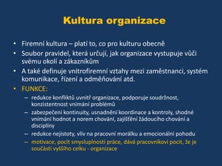 Kultura organizace
• Firemní kultura – platí to, co pro kulturu obecně
• Soubor pravidel, která určují, jak organizace vystupuje vůči
svému okolí a zákazníkům
• A také definuje vnitrofiremní vztahy mezi zaměstnanci, systém
komunikace, řízení a odměňování atd.
• FUNKCE:
– redukce konfliktů uvnitř organizace, podporuje soudržnost,
konzistentnost vnímání problémů
– zabezpečení kontinuity, usnadnění koordinace a kontroly, shodné
vnímání hodnot a norem chování, zajišťění žádoucího chování a
disciplíny
– redukce nejistoty, vliv na pracovní morálku a emocionální pohodu
– motivace, pocit smysluplnosti práce, dává pracovníkovi pocit, že je
součástí vyššího celku - organizace

 