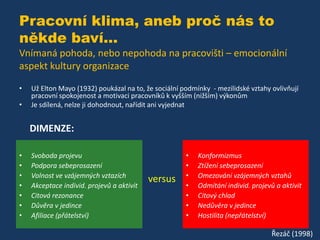 Pracovní klima, aneb proč nás to
někde baví...
Vnímaná pohoda, nebo nepohoda na pracovišti – emocionální
aspekt kultury organizace
•
•

Už Elton Mayo (1932) poukázal na to, že sociální podmínky - mezilidské vztahy ovlivňují
pracovní spokojenost a motivaci pracovníků k vyšším (nižším) výkonům
Je sdílená, nelze ji dohodnout, nařídit ani vyjednat

DIMENZE:
•
•
•
•
•
•
•

Svoboda projevu
Podpora sebeprosazení
Volnost ve vzájemných vztazích
Akceptace individ. projevů a aktivit
Citová rezonance
Důvěra v jedince
Afiliace (přátelství)

versus

•
•
•
•
•
•
•

Konformizmus
Ztížení sebeprosazení
Omezování vzájemných vztahů
Odmítání individ. projevů a aktivit
Citový chlad
Nedůvěra v jedince
Hostilita (nepřátelství)

Řezáč (1998)

 