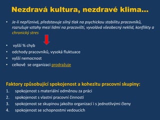 Nezdravá kultura, nezdravé klima...
• Je-li nepříznivá, představuje silný tlak na psychickou stabilitu pracovníků,
rozrušuje vztahy mezi lidmi na pracovišti, vyvolává všeobecný neklid, konflikty a
chronický stres
• vyšší % chyb
• odchody pracovníků, vysoká fluktuace
• vyšší nemocnost
• celkově se organizaci prodražuje

Faktory způsobující spokojenost a kohezitu pracovní skupiny:
1.
2.
3.
4.

spokojenost s materiální odměnou za práci
spokojenost s vlastní pracovní činností
spokojenost se skupinou jakožto organizací i s jednotlivými členy
spokojenost se schopnostmi vedoucích

 