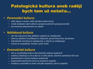 Patologická kultura aneb raději
bych tam už nešel/a...
• Paranoidní kultura:
– stálé obavy a strach, stálé ohrožení všeho druhu
– trvalé sledování všech aktivit a projevů ostatních spolupracovníků
– permanentní připravenost na cokoliv

• Nátlaková kultura
–
–
–
–

vše má svůj pevný řád, jakékoliv vybočení je nepřípustné
řízení je založeno na příkazech a zákazech, pevná hierarchie, byrokracie
individuální iniciativa je nepřípustná, o věcech se nediskutuje
emoce se nevyjadřují, nemají v práci místo

• Dramatická kultura
–
–
–
–
–

vše se soustřeďuje kolem charismatické vedoucí osobnosti
ostatní ji idealizují a cítí se být na ní silně závislí, všechna rozhodnutí činí ona
spontánnost a intuice (vedoucí osobnosti)
projevování pozitivních emocí je projevem loajality
struktury a pravidla se často ruší jako zbytečná, slaví se úspěchy

 