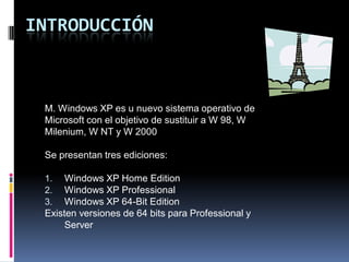 INTRODUCCIÓN



 M. Windows XP es u nuevo sistema operativo de
 Microsoft con el objetivo de sustituir a W 98, W
 Milenium, W NT y W 2000

 Se presentan tres ediciones:

 1.   Windows XP Home Edition
 2.   Windows XP Professional
 3.   Windows XP 64-Bit Edition
 Existen versiones de 64 bits para Professional y
      Server
 