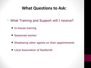 What Questions to Ask:
 What Training and Support will I receive?
 In-house training
 Seasoned mentor
 Shadowing other agents on their appointments
 Local Association of Realtors®
 