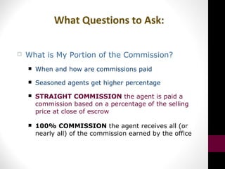 What Questions to Ask:
 What is My Portion of the Commission?
 When and how are commissions paid
 Seasoned agents get higher percentage
 STRAIGHT COMMISSION the agent is paid a
commission based on a percentage of the selling
price at close of escrow
 100% COMMISSION the agent receives all (or
nearly all) of the commission earned by the office
 