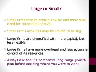 Large or Small?
 Small firms tend to remain flexible and there’s no
need for corporate approval
 Small firm’s activities may be limited to selling
 Large firms are diversified with more capital, but
less flexible
 Large firms have more overhead and less accurate
control of its resources.
 Always ask about a company’s long-range growth
plan before deciding where you want to work
 