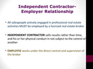 Independent Contractor-
Employer Relationship
• All salespeople actively engaged in professional real estate
activities MUST be employed by a licensed real estate broker
• INDEPENDENT CONTRACTOR sells results rather than time,
and his or her physical conduct in not subject to the control of
another
• EMPLOYEE works under the direct control and supervision of
the broker
 