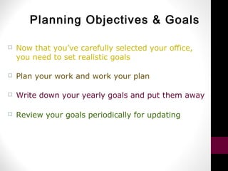 Planning Objectives & Goals
 Now that you’ve carefully selected your office,
you need to set realistic goals
 Plan your work and work your plan
 Write down your yearly goals and put them away
 Review your goals periodically for updating
 