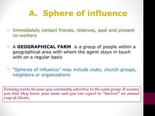 A. Sphere of influence
 Immediately contact friends, relatives, past and present
co-workers
 A GEOGRAPHICAL FARM is a group of people within a
geographical area with whom the agent stays in touch
with on a regular basis
 “Spheres of influence” may include clubs, church groups,
neighbors or organizations
 
