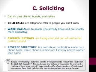 C. Soliciting
 Call on past clients, buyers, and sellers
 COLD CALLS are telephone calls to people you don’t know
 WARM CALLS are to people you already know and are usually
more productive
 EXPIRED LISTINGS are listings that did not sell within the
contract period
 REVERSE DIRECTORY is a website or publication similar to a
phone book, where phone numbers are listed by address rather
than name
 