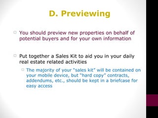 D. Previewing
 You should preview new properties on behalf of
potential buyers and for your own information
 Put together a Sales Kit to aid you in your daily
real estate related activities
 The majority of your “sales kit” will be contained on
your mobile device, but “hard copy” contracts,
addendums, etc., should be kept in a briefcase for
easy access
 