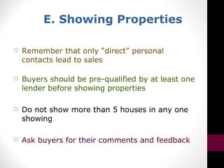 E. Showing Properties
 Remember that only “direct” personal
contacts lead to sales
 Buyers should be pre-qualified by at least one
lender before showing properties
 Do not show more than 5 houses in any one
showing
 Ask buyers for their comments and feedback
 