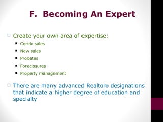 F. Becoming An Expert
 Create your own area of expertise:
 Condo sales
 New sales
 Probates
 Foreclosures
 Property management
 There are many advanced Realtor® designations
that indicate a higher degree of education and
specialty
 