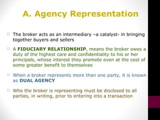 A. Agency Representation
 The broker acts as an intermediary –a catalyst- in bringing
together buyers and sellers
 A FIDUCIARY RELATIONSHIP, means the broker owes a
duty of the highest care and confidentiality to his or her
principals, whose interest they promote even at the cost of
some greater benefit to themselves
 When a broker represents more than one party, it is known
as DUAL AGENCY
 Who the broker is representing must be disclosed to all
parties, in writing, prior to entering into a transaction
 