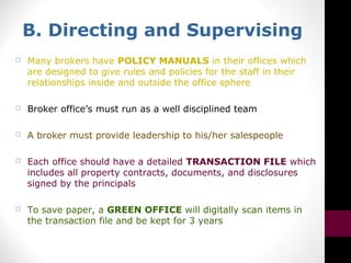 B. Directing and Supervising
 Many brokers have POLICY MANUALS in their offices which
are designed to give rules and policies for the staff in their
relationships inside and outside the office sphere
 Broker office’s must run as a well disciplined team
 A broker must provide leadership to his/her salespeople
 Each office should have a detailed TRANSACTION FILE which
includes all property contracts, documents, and disclosures
signed by the principals
 To save paper, a GREEN OFFICE will digitally scan items in
the transaction file and be kept for 3 years
 