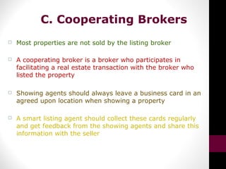 C. Cooperating Brokers
 Most properties are not sold by the listing broker
 A cooperating broker is a broker who participates in
facilitating a real estate transaction with the broker who
listed the property
 Showing agents should always leave a business card in an
agreed upon location when showing a property
 A smart listing agent should collect these cards regularly
and get feedback from the showing agents and share this
information with the seller
 
