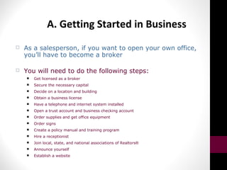 A. Getting Started in Business
 As a salesperson, if you want to open your own office,
you’ll have to become a broker
 You will need to do the following steps:
 Get licensed as a broker
 Secure the necessary capital
 Decide on a location and building
 Obtain a business license
 Have a telephone and internet system installed
 Open a trust account and business checking account
 Order supplies and get office equipment
 Order signs
 Create a policy manual and training program
 Hire a receptionist
 Join local, state, and national associations of Realtors®
 Announce yourself
 Establish a website
 