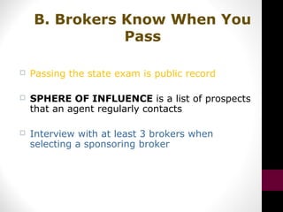  Passing the state exam is public record
 SPHERE OF INFLUENCE is a list of prospects
that an agent regularly contacts
 Interview with at least 3 brokers when
selecting a sponsoring broker
B. Brokers Know When You
Pass
 