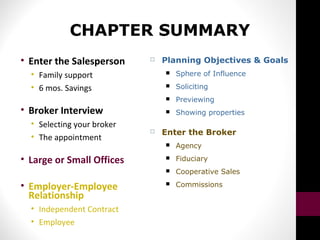 CHAPTER SUMMARY
• Enter the Salesperson
• Family support
• 6 mos. Savings
• Broker Interview
• Selecting your broker
• The appointment
• Large or Small Offices
• Employer-Employee
Relationship
• Independent Contract
• Employee
 Planning Objectives & Goals
 Sphere of Influence
 Soliciting
 Previewing
 Showing properties
 Enter the Broker
 Agency
 Fiduciary
 Cooperative Sales
 Commissions
 