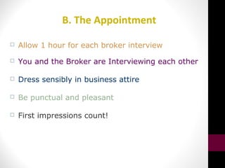 B. The Appointment
 Allow 1 hour for each broker interview
 You and the Broker are Interviewing each other
 Dress sensibly in business attire
 Be punctual and pleasant
 First impressions count!
 