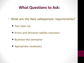 What Questions to Ask:
 What are the New salesperson requirements?
 Four-door car
 Errors and Omission liability insurance
 Business-like demeanor
 Appropriate vocabulary
 