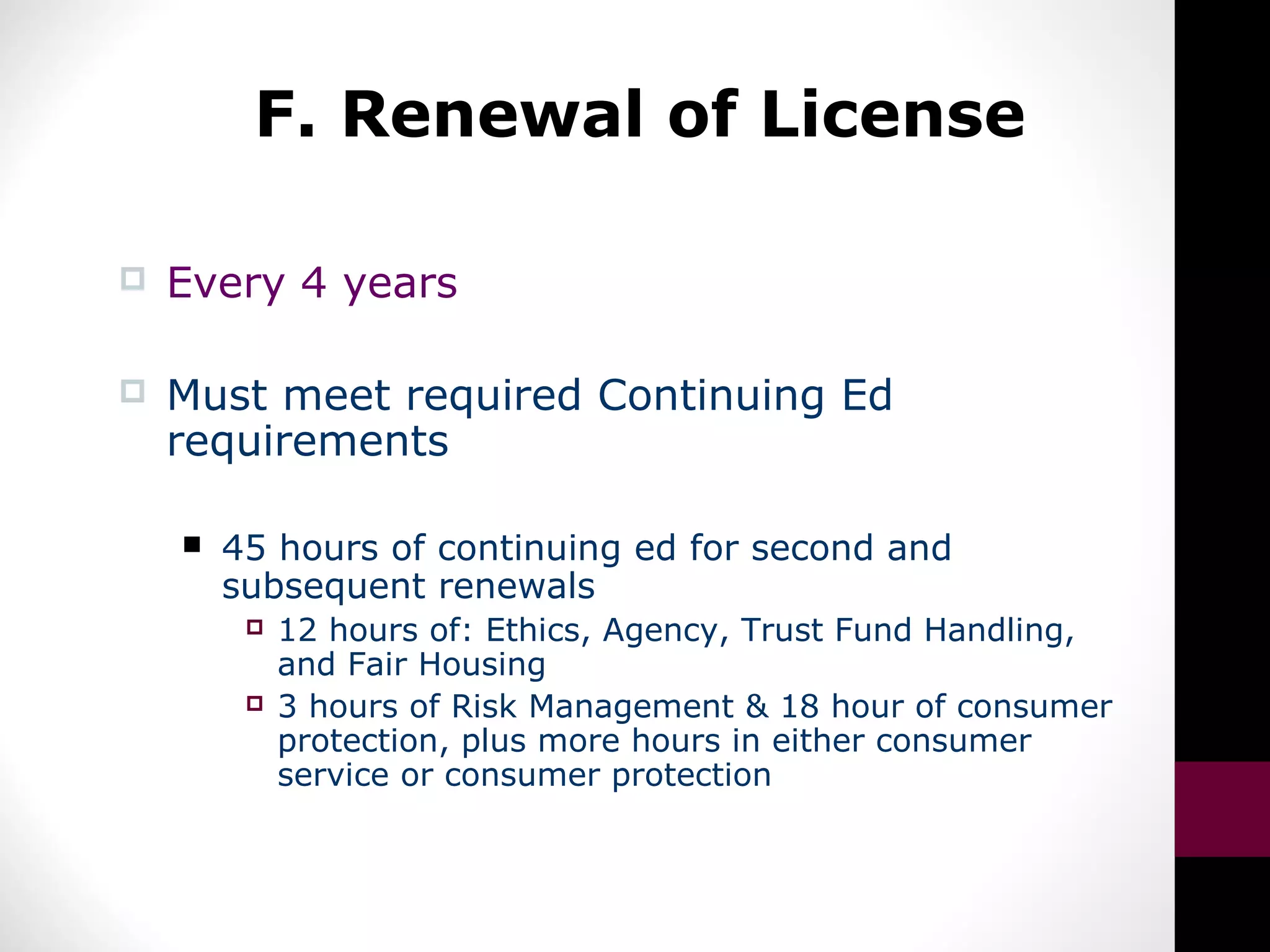 F. Renewal of License
 Every 4 years
 Must meet required Continuing Ed
requirements
 45 hours of continuing ed for second and
subsequent renewals
 12 hours of: Ethics, Agency, Trust Fund Handling,
and Fair Housing
 3 hours of Risk Management & 18 hour of consumer
protection, plus more hours in either consumer
service or consumer protection
 