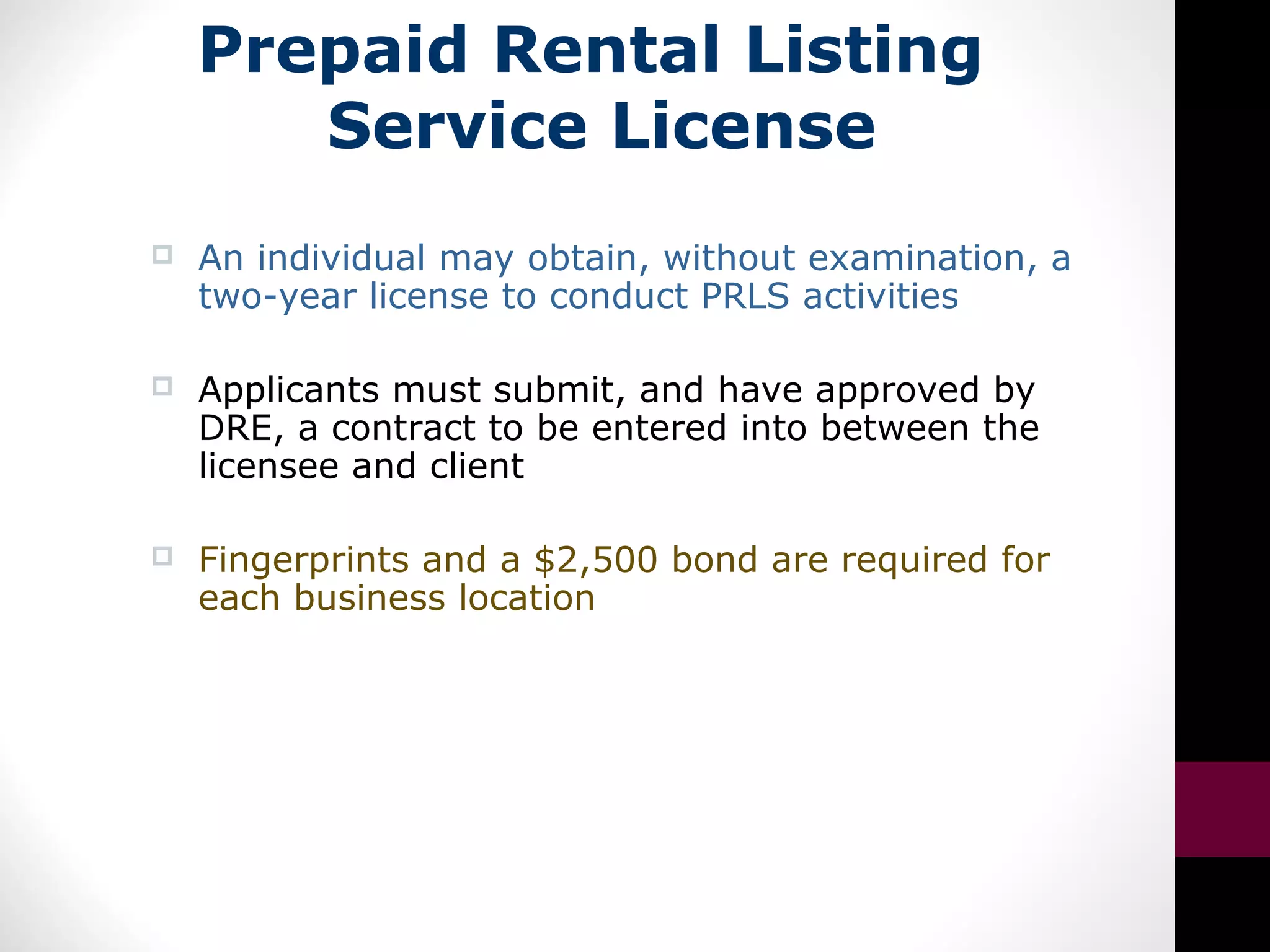 Prepaid Rental Listing
Service License
 An individual may obtain, without examination, a
two-year license to conduct PRLS activities
 Applicants must submit, and have approved by
DRE, a contract to be entered into between the
licensee and client
 Fingerprints and a $2,500 bond are required for
each business location
 