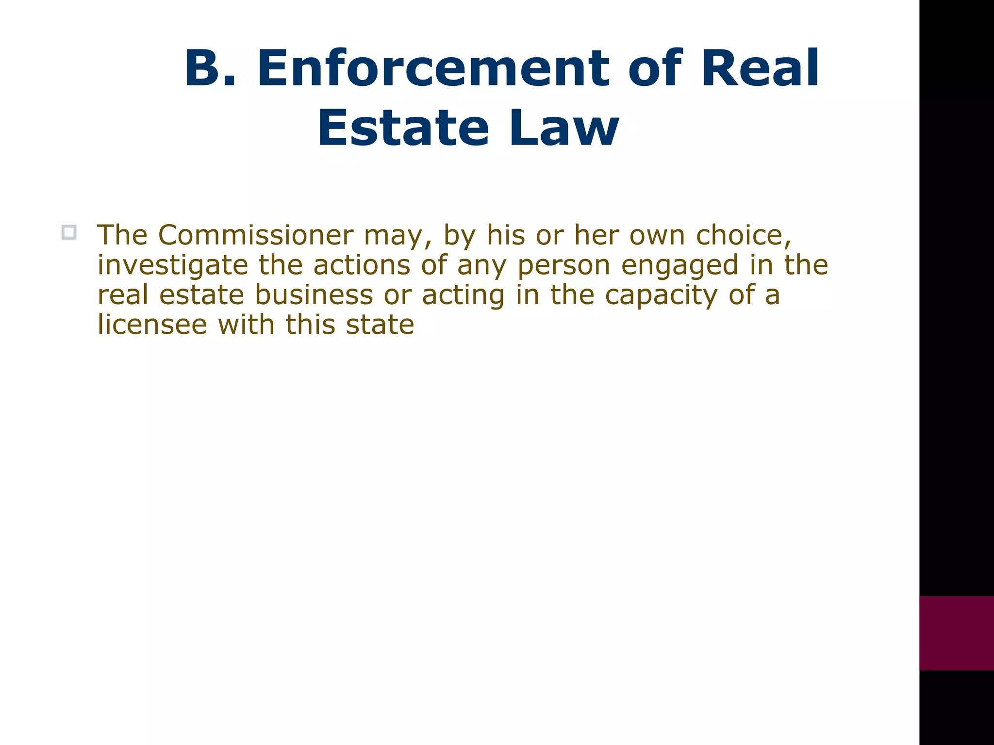 B. Enforcement of Real
Estate Law
 The Commissioner may, by his or her own choice,
investigate the actions of any person engaged in the
real estate business or acting in the capacity of a
licensee with this state
 