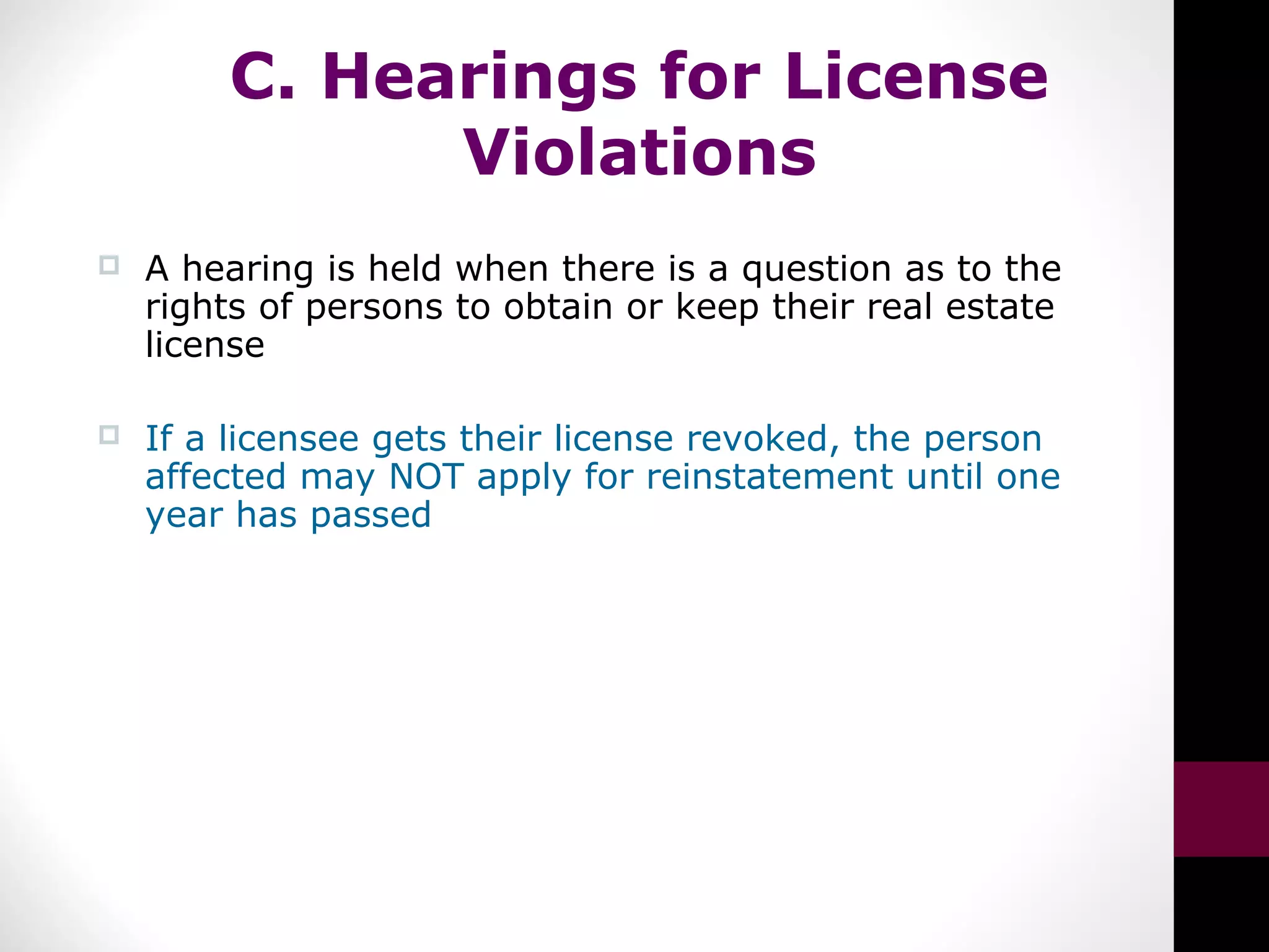 C. Hearings for License
Violations
 A hearing is held when there is a question as to the
rights of persons to obtain or keep their real estate
license
 If a licensee gets their license revoked, the person
affected may NOT apply for reinstatement until one
year has passed
 