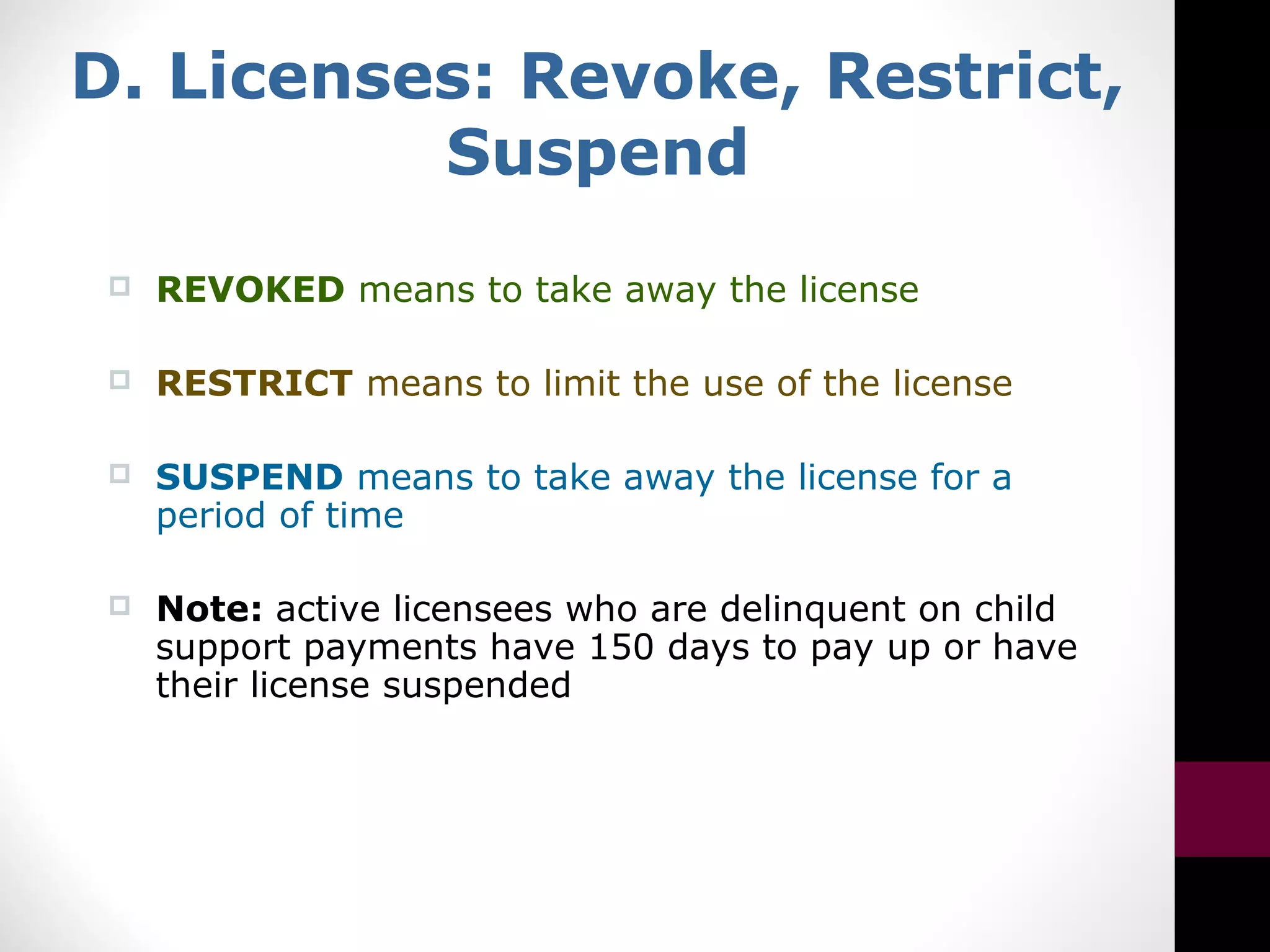 D. Licenses: Revoke, Restrict,
Suspend
 REVOKED means to take away the license
 RESTRICT means to limit the use of the license
 SUSPEND means to take away the license for a
period of time
 Note: active licensees who are delinquent on child
support payments have 150 days to pay up or have
their license suspended
 