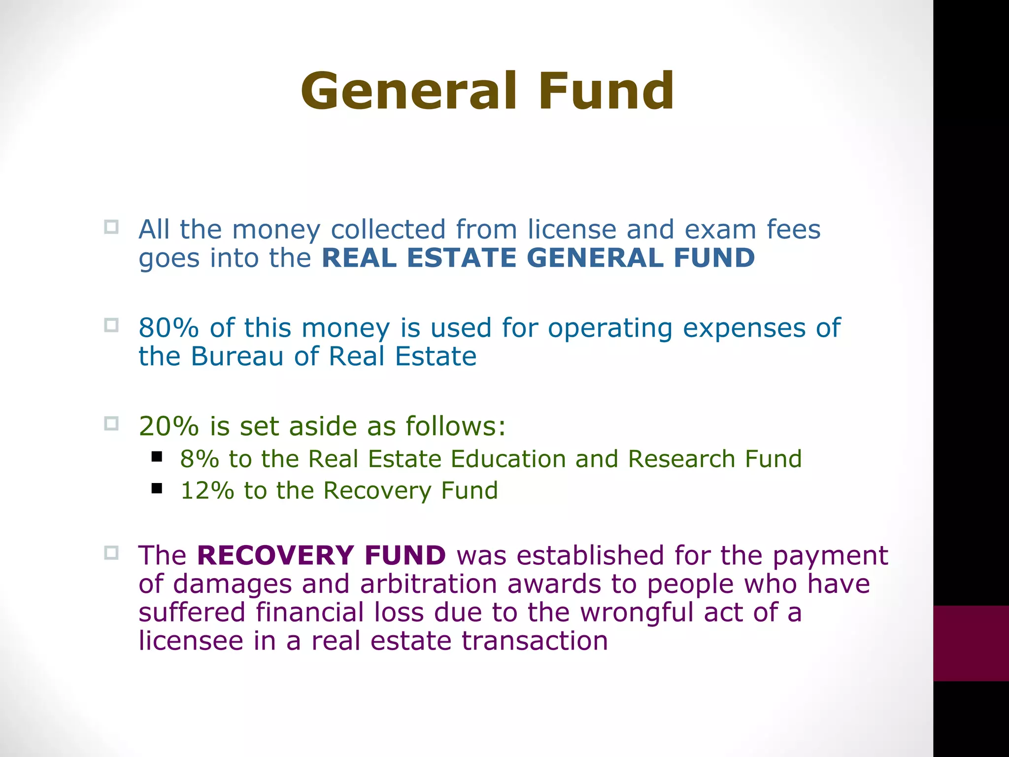 General Fund
 All the money collected from license and exam fees
goes into the REAL ESTATE GENERAL FUND
 80% of this money is used for operating expenses of
the Bureau of Real Estate
 20% is set aside as follows:
 8% to the Real Estate Education and Research Fund
 12% to the Recovery Fund
 The RECOVERY FUND was established for the payment
of damages and arbitration awards to people who have
suffered financial loss due to the wrongful act of a
licensee in a real estate transaction
 