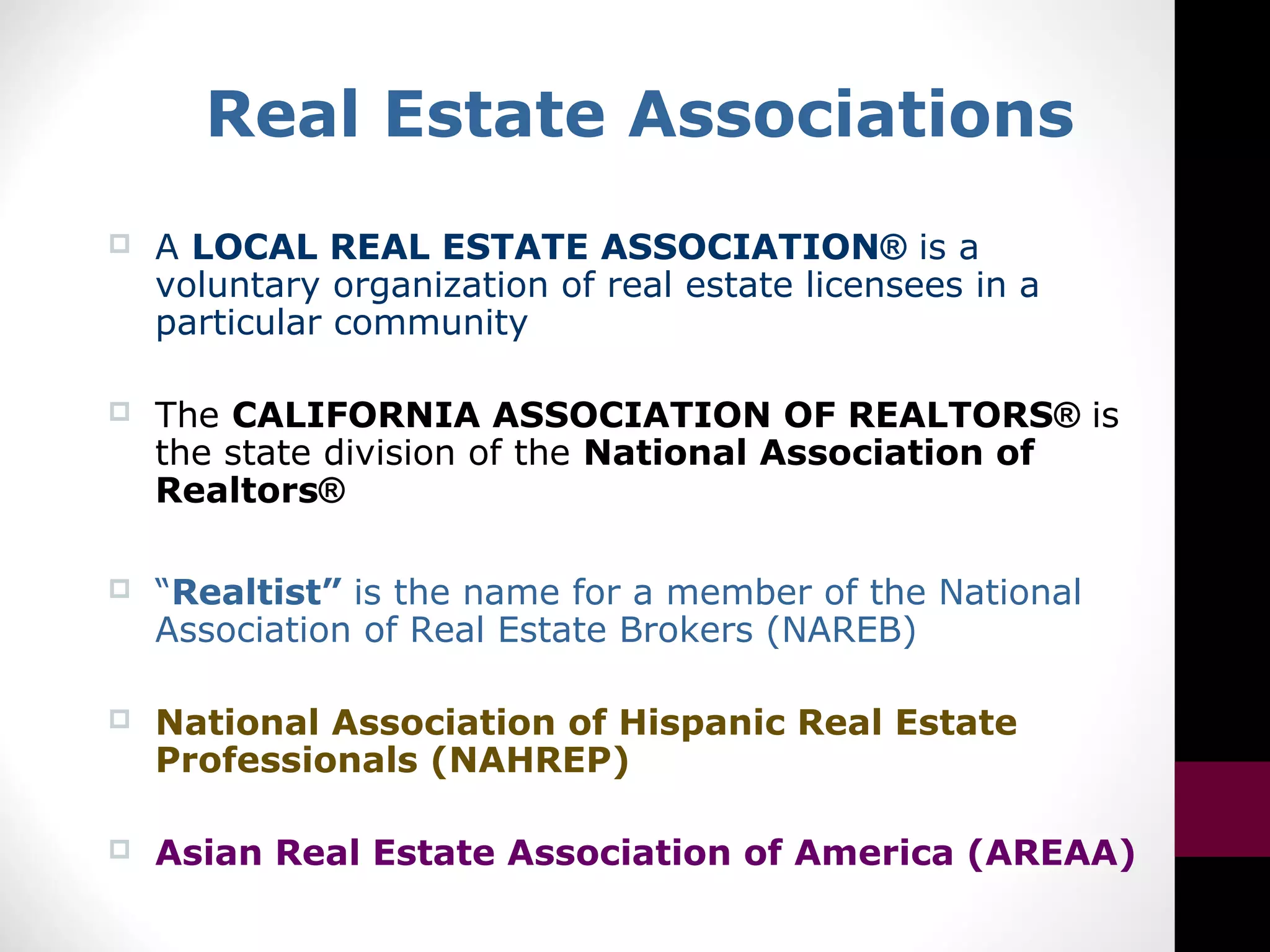 Real Estate Associations
 A LOCAL REAL ESTATE ASSOCIATION® is a
voluntary organization of real estate licensees in a
particular community
 The CALIFORNIA ASSOCIATION OF REALTORS® is
the state division of the National Association of
Realtors®
 “Realtist” is the name for a member of the National
Association of Real Estate Brokers (NAREB)
 National Association of Hispanic Real Estate
Professionals (NAHREP)
 Asian Real Estate Association of America (AREAA)
 