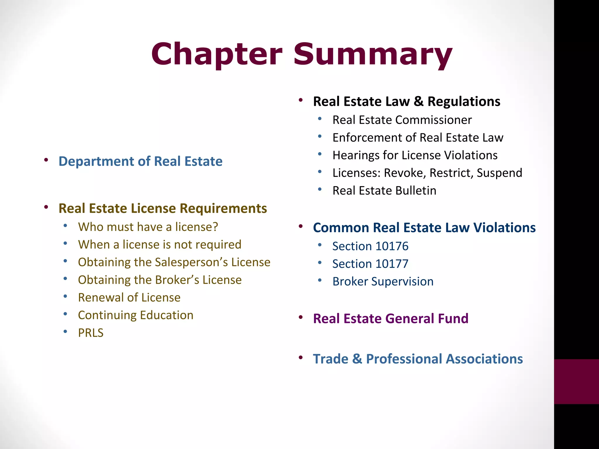 Chapter Summary
• Department of Real Estate
• Real Estate License Requirements
• Who must have a license?
• When a license is not required
• Obtaining the Salesperson’s License
• Obtaining the Broker’s License
• Renewal of License
• Continuing Education
• PRLS
• Real Estate Law & Regulations
• Real Estate Commissioner
• Enforcement of Real Estate Law
• Hearings for License Violations
• Licenses: Revoke, Restrict, Suspend
• Real Estate Bulletin
• Common Real Estate Law Violations
• Section 10176
• Section 10177
• Broker Supervision
• Real Estate General Fund
• Trade & Professional Associations
 