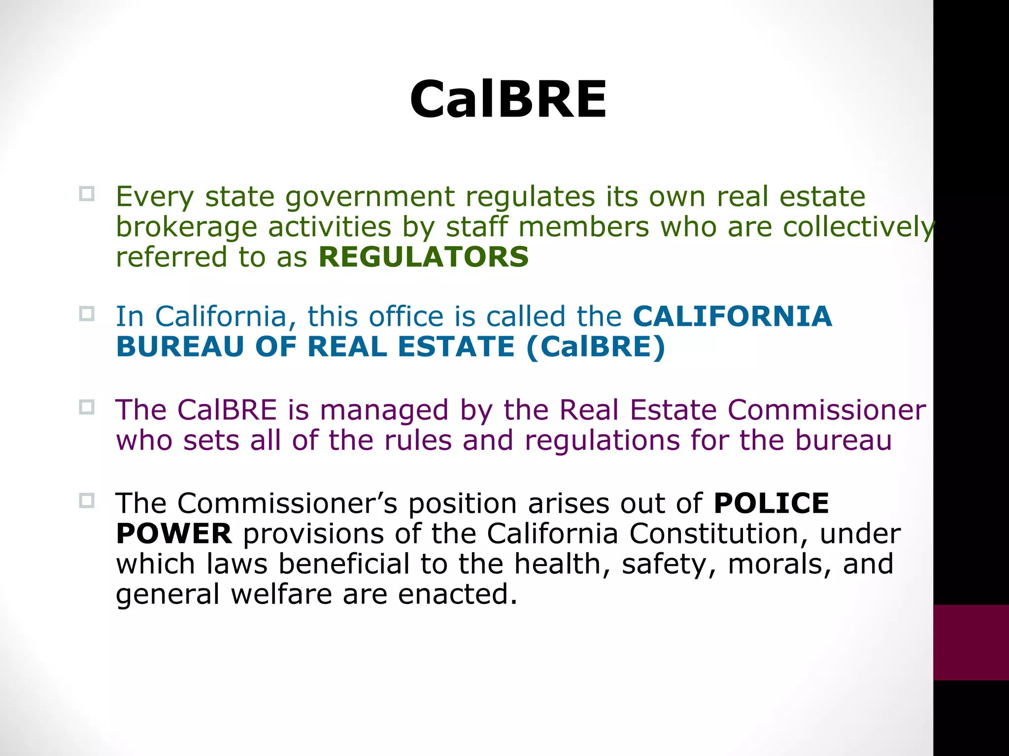 CalBRE
 Every state government regulates its own real estate
brokerage activities by staff members who are collectively
referred to as REGULATORS
 In California, this office is called the CALIFORNIA
BUREAU OF REAL ESTATE (CalBRE)
 The CalBRE is managed by the Real Estate Commissioner
who sets all of the rules and regulations for the bureau
 The Commissioner’s position arises out of POLICE
POWER provisions of the California Constitution, under
which laws beneficial to the health, safety, morals, and
general welfare are enacted.
 