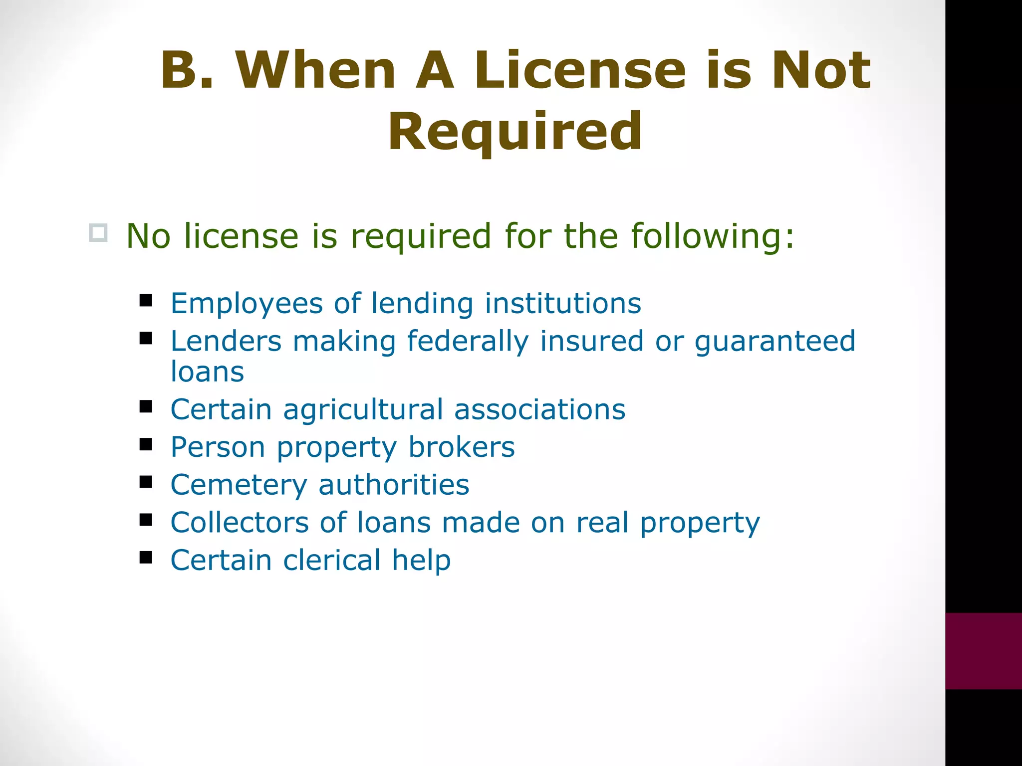 B. When A License is Not
Required
 No license is required for the following:
 Employees of lending institutions
 Lenders making federally insured or guaranteed
loans
 Certain agricultural associations
 Person property brokers
 Cemetery authorities
 Collectors of loans made on real property
 Certain clerical help
 
