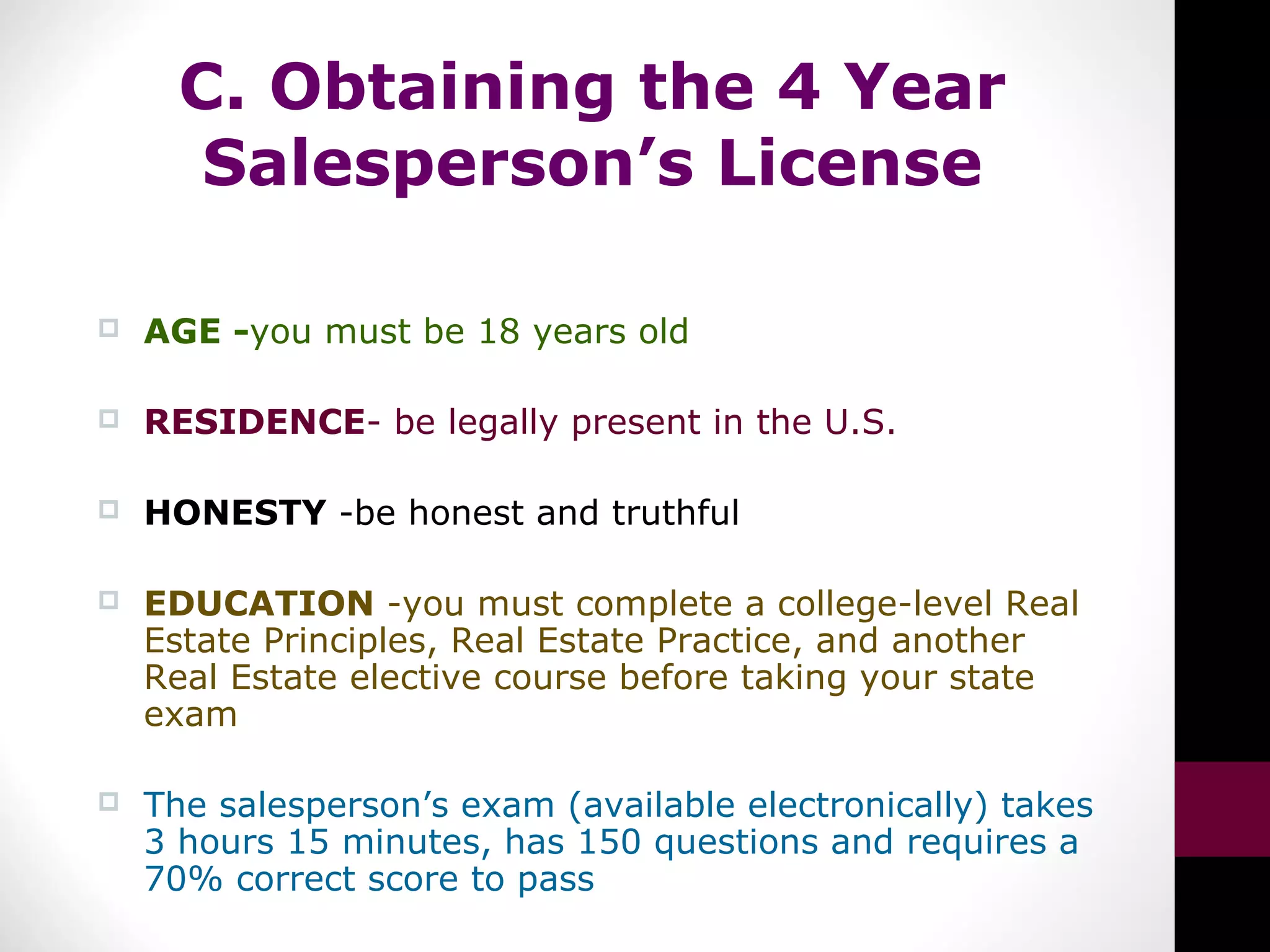 C. Obtaining the 4 Year
Salesperson’s License
 AGE -you must be 18 years old
 RESIDENCE- be legally present in the U.S.
 HONESTY -be honest and truthful
 EDUCATION -you must complete a college-level Real
Estate Principles, Real Estate Practice, and another
Real Estate elective course before taking your state
exam
 The salesperson’s exam (available electronically) takes
3 hours 15 minutes, has 150 questions and requires a
70% correct score to pass
 