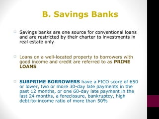 B. Savings Banks
 Savings banks are one source for conventional loans
and are restricted by their charter to investments in
real estate only
 Loans on a well-located property to borrowers with
good income and credit are referred to as PRIME
LOANS
 SUBPRIME BORROWERS have a FICO score of 650
or lower, two or more 30-day late payments in the
past 12 months, or one 60-day late payment in the
last 24 months, a foreclosure, bankruptcy, high
debt-to-income ratio of more than 50%
 