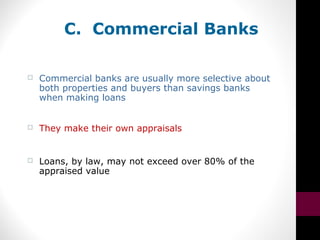 C. Commercial Banks
 Commercial banks are usually more selective about
both properties and buyers than savings banks
when making loans
 They make their own appraisals
 Loans, by law, may not exceed over 80% of the
appraised value
 