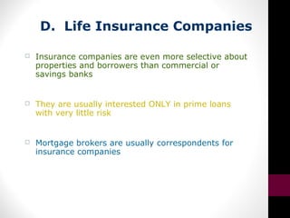 D. Life Insurance Companies
 Insurance companies are even more selective about
properties and borrowers than commercial or
savings banks
 They are usually interested ONLY in prime loans
with very little risk
 Mortgage brokers are usually correspondents for
insurance companies
 