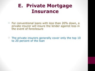 E. Private Mortgage
Insurance
 For conventional loans with less than 20% down, a
private insurer will insure the lender against loss in
the event of foreclosure
 The private insurers generally cover only the top 10
to 20 percent of the loan
 