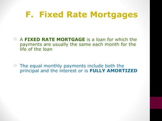 F. Fixed Rate Mortgages
 A FIXED RATE MORTGAGE is a loan for which the
payments are usually the same each month for the
life of the loan
 The equal monthly payments include both the
principal and the interest or is FULLY AMORTIZED
 