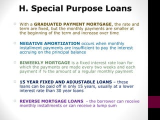 H. Special Purpose Loans
 With a GRADUATED PAYMENT MORTGAGE, the rate and
term are fixed, but the monthly payments are smaller at
the beginning of the term and increase over time
 NEGATIVE AMORTIZATION occurs when monthly
installment payments are insufficient to pay the interest
accruing on the principal balance
 BIWEEKLY MORTGAGE is a fixed interest rate loan for
which the payments are made every two weeks and each
payment if ½ the amount of a regular monthly payment
 15 YEAR FIXED AND ADJUSTABLE LOANS – these
loans can be paid off in only 15 years, usually at a lower
interest rate than 30 year loans
 REVERSE MORTGAGE LOANS - the borrower can receive
monthly installments or can receive a lump sum
 