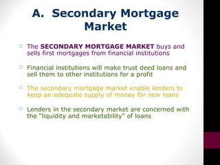 A. Secondary Mortgage
Market
 The SECONDARY MORTGAGE MARKET buys and
sells first mortgages from financial institutions
 Financial institutions will make trust deed loans and
sell them to other institutions for a profit
 The secondary mortgage market enable lenders to
keep an adequate supply of money for new loans
 Lenders in the secondary market are concerned with
the “liquidity and marketability” of loans
 