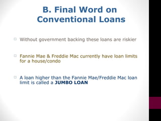 B. Final Word on
Conventional Loans
 Without government backing these loans are riskier
 Fannie Mae & Freddie Mac currently have loan limits
for a house/condo
 A loan higher than the Fannie Mae/Freddie Mac loan
limit is called a JUMBO LOAN
 