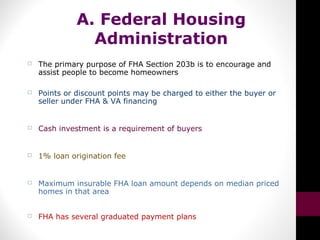 A. Federal Housing
Administration
 The primary purpose of FHA Section 203b is to encourage and
assist people to become homeowners
 Points or discount points may be charged to either the buyer or
seller under FHA & VA financing
 Cash investment is a requirement of buyers
 1% loan origination fee
 Maximum insurable FHA loan amount depends on median priced
homes in that area
 FHA has several graduated payment plans
 